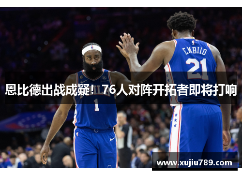 恩比德出战成疑！76人对阵开拓者即将打响